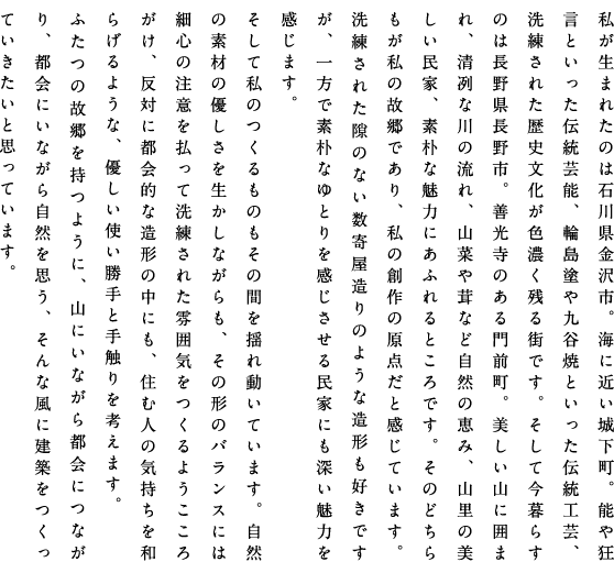 私が生まれたのは石川県金沢市。海に近い城下町。能や狂言といった伝統芸能、輪島塗や九谷焼といった伝統工芸、洗練された歴史文化が色濃く残る街です。そして今暮らすのは長野県長野市。善光寺のある門前町。美しい山に囲まれ、清冽な川の流れ、山菜や茸など自然の恵み、山里の美しい民家、素朴な魅力にあふれるところです。そのどちらもが私の故郷であり、私の創作の原点だと感じています。洗練された隙のない数寄屋造りのような造形も好きですが、一方で素朴なゆとりを感じさせる民家にも深い魅力を感じます。そして私のつくるものもその間をゆれ動いています。自然の素材の優しさを生かしながらも、その形のバランスには細心の注意を払って洗練させた雰囲気をつくるようこころがけ、反対に都会的な造形の中にも、住む人の気持ちを和らげるような、優しい使い勝手と手触りを考えます。ふたつの故郷を持つように、山にいながら都会につながり、都会にいながら自然を思う、そんな風に建築をつくっていきたいと思っています。